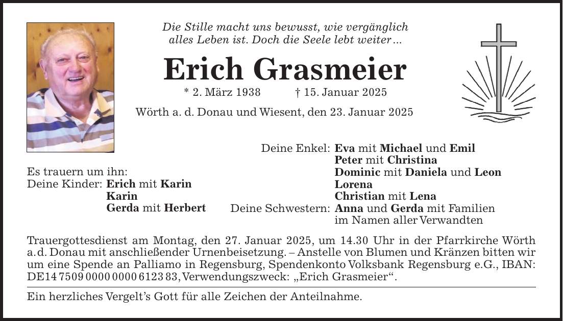 Die Stille macht uns bewusst, wie vergänglich alles Leben ist. Doch die Seele lebt weiter ... Erich Grasmeier * 2. März 1938 + 15. Januar 2025 Wörth a. d. Donau und Wiesent, den 23. Januar 2025 Deine Enkel: Eva mit Michael und Emil Peter mit Christina Dominic mit Daniela und Leon Lorena Christian mit Lena Deine Schwestern: Anna und Gerda mit Familien im Namen aller Verwandten Trauergottesdienst am Montag, den 27. Januar 2025, um 14.30 Uhr in der Pfarrkirche Wörth a. d. Donau mit anschließender Urnenbeisetzung. - Anstelle von Blumen und Kränzen bitten wir um eine Spende an Palliamo in Regensburg, Spendenkonto Volksbank Regensburg e.G., IBAN: DE***, Verwendungszweck: 'Erich Grasmeier'. Ein herzliches Vergelt's Gott für alle Zeichen der Anteilnahme.Es trauern um ihn: Deine Kinder: Erich mit Karin Karin Gerda mit Herbert