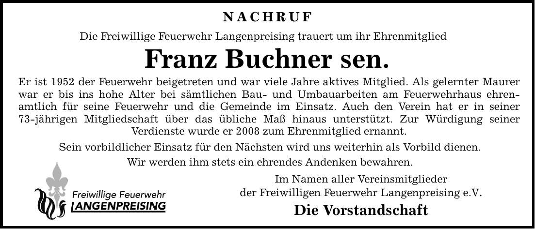 NACHRUFDie Freiwillige Feuerwehr Langenpreising trauert um ihr EhrenmitgliedFranz Buchner sen.Er ist 1952 der Feuerwehr beigetreten und war viele Jahre aktives Mitglied. Als gelernter Maurer war er bis ins hohe Alter bei sämtlichen Bau- und Umbauarbeiten am Feuerwehrhaus ehren-amtlich für seine Feuerwehr und die Gemeinde im Einsatz. Auch den Verein hat er in seiner 73-jährigen Mitgliedschaft über das übliche Maß hinaus unterstützt. Zur Würdigung seinerVerdienste wurde er 2008 zum Ehrenmitglied ernannt.Sein vorbildlicher Einsatz für den Nächsten wird uns weiterhin als Vorbild dienen.Wir werden ihm stets ein ehrendes Andenken bewahren.Im Namen aller Vereinsmitgliederder Freiwilligen Feuerwehr Langenpreising e.V.Die Vorstandschaft