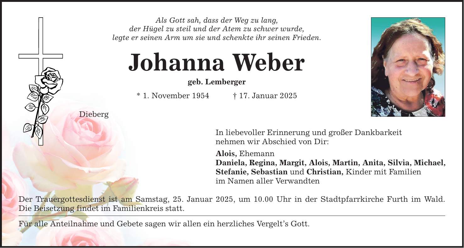 Als Gott sah, dass der Weg zu lang, der Hügel zu steil und der Atem zu schwer wurde, legte er seinen Arm um sie und schenkte ihr seinen Frieden. Johanna Weber geb. Lemberger * 1. November 1954 _ 17. Januar 2025 Dieberg In liebevoller Erinnerung und großer Dankbarkeit nehmen wir Abschied von Dir: Alois, Ehemann Daniela, Regina, Margit, Alois, Martin, Anita, Silvia, Michael, Stefanie, Sebastian und Christian, Kinder mit Familien im Namen aller Verwandten Der Trauergottesdienst ist am Samstag, 25. Januar 2025, um 10.00 Uhr in der Stadtpfarrkirche Furth im Wald. Die Beisetzung findet im Familienkreis statt. Für alle Anteilnahme und Gebete sagen wir allen ein herzliches Vergelt's Gott.