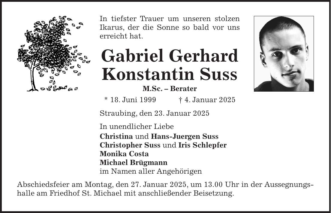 In tiefster Trauer um unseren stolzen Ikarus, der die Sonne so bald vor uns erreicht hat. Gabriel Gerhard Konstantin Suss M.Sc. - Berater * 18. Juni 1999 + 4. Januar 2025 Straubing, den 23. Januar 2025 In unendlicher Liebe Christina und Hans-Juergen Suss Christopher Suss und Iris Schlepfer Monika Costa Michael Brügmann im Namen aller Angehörigen Abschiedsfeier am Montag, den 27. Januar 2025, um 13.00 Uhr in der Aussegnungshalle am Friedhof St. Michael mit anschließender Beisetzung.