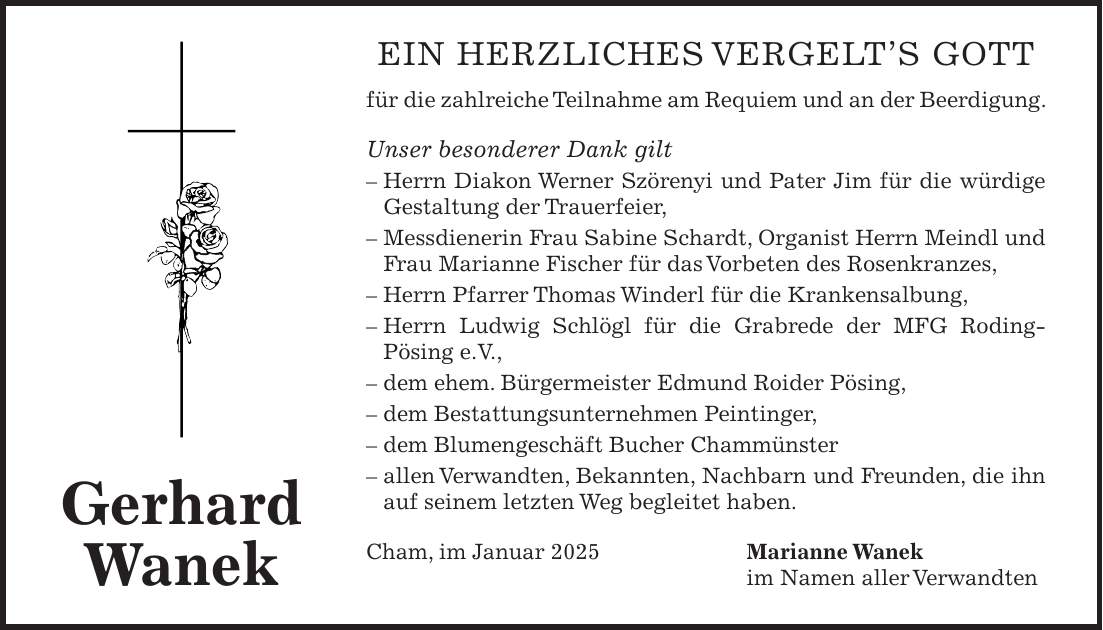 Ein herzliches Vergelt's Gott für die zahlreiche Teilnahme am Requiem und an der Beerdigung. Unser besonderer Dank gilt - Herrn Diakon Werner Szörenyi und Pater Jim für die würdige Gestaltung der Trauerfeier, - Messdienerin Frau Sabine Schardt, Organist Herrn Meindl und Frau Marianne Fischer für das Vorbeten des Rosenkranzes, - Herrn Pfarrer Thomas Winderl für die Krankensalbung, - Herrn Ludwig Schlögl für die Grabrede der MFG Roding-Pösing e.V., - dem ehem. Bürgermeister Edmund Roider Pösing, - dem Bestattungsunternehmen Peintinger, - dem Blumengeschäft Bucher Chammünster - allen Verwandten, Bekannten, Nachbarn und Freunden, die ihn auf seinem letzten Weg begleitet haben. Cham, im Januar 2025 Marianne Wanek im Namen aller VerwandtenGerhard Wanek