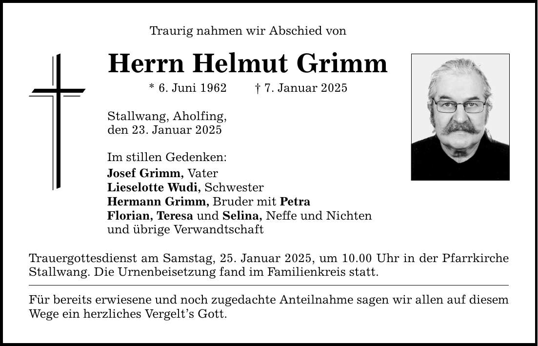 Traurig nahmen wir Abschied von Herrn Helmut Grimm * 6. Juni 1962 _ 7. Januar 2025 Stallwang, Aholfing, den 23. Januar 2025 Im stillen Gedenken: Josef Grimm, Vater Lieselotte Wudi, Schwester Hermann Grimm, Bruder mit Petra Florian, Teresa und Selina, Neffe und Nichten und übrige Verwandtschaft Trauergottesdienst am Samstag, 25. Januar 2025, um 10.00 Uhr in der Pfarrkirche Stallwang. Die Urnenbeisetzung fand im Familienkreis statt. Für bereits erwiesene und noch zugedachte Anteilnahme sagen wir allen auf diesem Wege ein herzliches Vergelt's Gott.