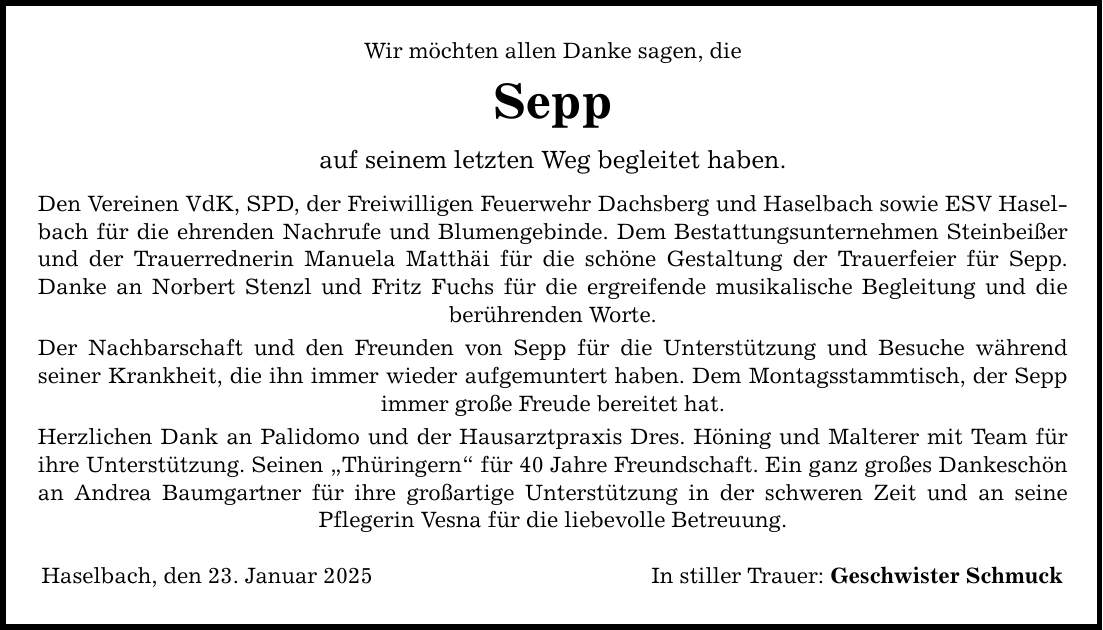 Wir möchten allen Danke sagen, dieSeppauf seinem letzten Weg begleitet haben.Den Vereinen VdK, SPD, der Freiwilligen Feuerwehr Dachsberg und Haselbach sowie ESV Haselbach für die ehrenden Nachrufe und Blumengebinde. Dem Bestattungsunternehmen Steinbeißer und der Trauerrednerin Manuela Matthäi für die schöne Gestaltung der Trauerfeier für Sepp.Danke an Norbert Stenzl und Fritz Fuchs für die ergreifende musikalische Begleitung und dieberührenden Worte.Der Nachbarschaft und den Freunden von Sepp für die Unterstützung und Besuche währendseiner Krankheit, die ihn immer wieder aufgemuntert haben. Dem Montagsstammtisch, der Sepp immer große Freude bereitet hat.Herzlichen Dank an Palidomo und der Hausarztpraxis Dres. Höning und Malterer mit Team für ihre Unterstützung. Seinen 