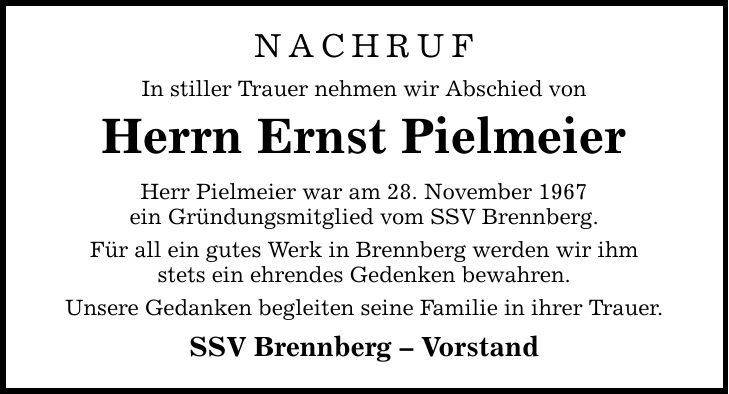 Nachruf In stiller Trauer nehmen wir Abschied von Herrn Ernst Pielmeier Herr Pielmeier war am 28. November 1967 ein Gründungsmitglied vom SSV Brennberg. Für all ein gutes Werk in Brennberg werden wir ihm stets ein ehrendes Gedenken bewahren. Unsere Gedanken begleiten seine Familie in ihrer Trauer. SSV Brennberg - Vorstand