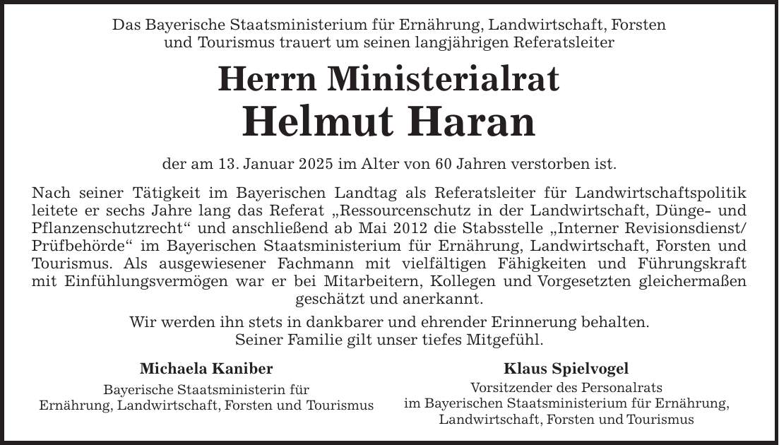  Das Bayerische Staatsministerium für Ernährung, Landwirtschaft, Forsten und Tourismus trauert um seinen langjährigen Referatsleiter Herrn Ministerialrat Helmut Haran der am 13. Januar 2025 im Alter von 60 Jahren verstorben ist. Nach seiner Tätigkeit im Bayerischen Landtag als Referatsleiter für Landwirtschaftspolitik leitete er sechs Jahre lang das Referat 'Ressourcenschutz in der Landwirtschaft, Dünge- und Pflanzenschutzrecht' und anschließend ab Mai 2012 die Stabsstelle 'Interner Revisionsdienst/Prüfbehörde' im Bayerischen Staatsministerium für Ernährung, Landwirtschaft, Forsten und Tourismus. Als ausgewiesener Fachmann mit vielfältigen Fähigkeiten und Führungskraft mit Einfühlungsvermögen war er bei Mitarbeitern, Kollegen und Vorgesetzten gleichermaßen geschätzt und anerkannt. Wir werden ihn stets in dankbarer und ehrender Erinnerung behalten. Seiner Familie gilt unser tiefes Mitgefühl.Michaela Kaniber Bayerische Staatsministerin für Ernährung, Landwirtschaft, Forsten und Tourismus Klaus Spielvogel Vorsitzender des Personalrats im Bayerischen Staatsministerium für Ernährung, Landwirtschaft, Forsten und Tourismus