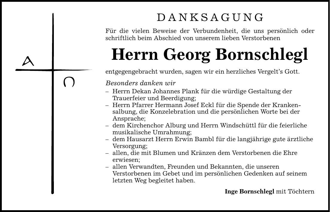 DANKSAGUNG Für die vielen Beweise der Verbundenheit, die uns persönlich oder schriftlich beim Abschied von unserem lieben Verstorbenen Herrn Georg Bornschlegl entgegengebracht wurden, sagen wir ein herzliches Vergelt's Gott. Besonders danken wir - Herrn Dekan Johannes Plank für die würdige Gestaltung der Trauerfeier und Beerdigung; - Herrn Pfarrer Hermann Josef Eckl für die Spende der Kranken­salbung, die Konzelebration und die persönlichen Worte bei der Ansprache; - dem Kirchenchor Alburg und Herrn Windschüttl für die feierliche musikalische Umrahmung; - dem Hausarzt Herrn Erwin Bambl für die langjährige gute ärztliche Versorgung; - allen, die mit Blumen und Kränzen dem Verstorbenen die Ehre erwiesen; - allen Verwandten, Freunden und Bekannten, die unseren Verstorbenen im Gebet und im persönlichen Gedenken auf seinem letzten Weg begleitet haben. Inge Bornschlegl mit Töchtern