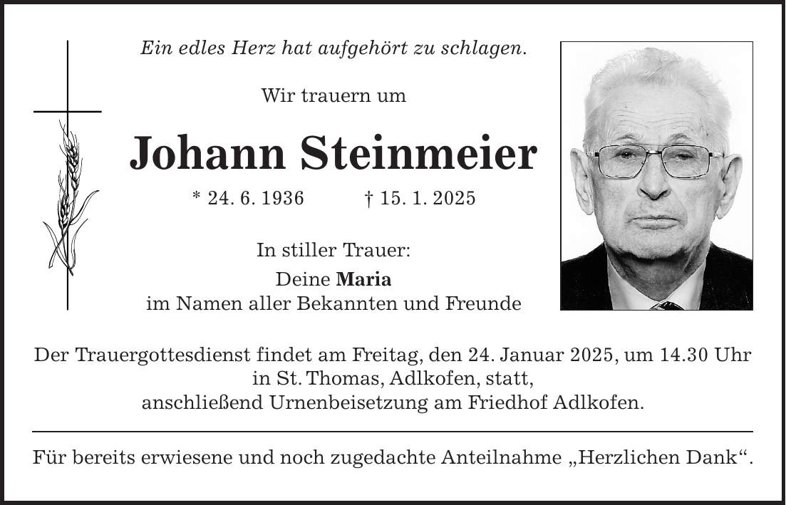 Ein edles Herz hat aufgehört zu schlagen. Wir trauern um Johann Steinmeier * 24. 6. 1936 + 15. 1. 2025 In stiller Trauer: Deine Maria im Namen aller Bekannten und Freunde Der Trauergottesdienst findet am Freitag, den 24. Januar 2025, um 14.30 Uhr in St. Thomas, Adlkofen, statt, anschließend Urnenbeisetzung am Friedhof Adlkofen. Für bereits erwiesene und noch zugedachte Anteilnahme 'Herzlichen Dank'.