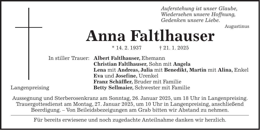  Auferstehung ist unser Glaube, Wiedersehen unsere Hoffnung, Gedenken unsere Liebe. Augustinus Anna Faltlhauser * 14. 2. 1937 + 21. 1. 2025 In stiller Trauer: Albert Faltlhauser, Ehemann Christian Faltlhauser, Sohn mit Angela Lena mit Andreas, Julia mit Benedikt, Martin mit Alina, Enkel Eva und Josefine, Urenkel Franz Schäffler, Bruder mit Familie Langenpreising Betty Sellmaier, Schwester mit Familie Aussegnung und Sterberosenkranz am Sonntag, 26. Januar 2025, um 18 Uhr in Langenpreising. Trauergottesdienst am Montag, 27. Januar 2025, um 10 Uhr in Langenpreising, anschließend Beerdigung. - Von Beileidsbezeigungen am Grab bitten wir Abstand zu nehmen. Für bereits erwiesene und noch zugedachte Anteilnahme danken wir herzlich.