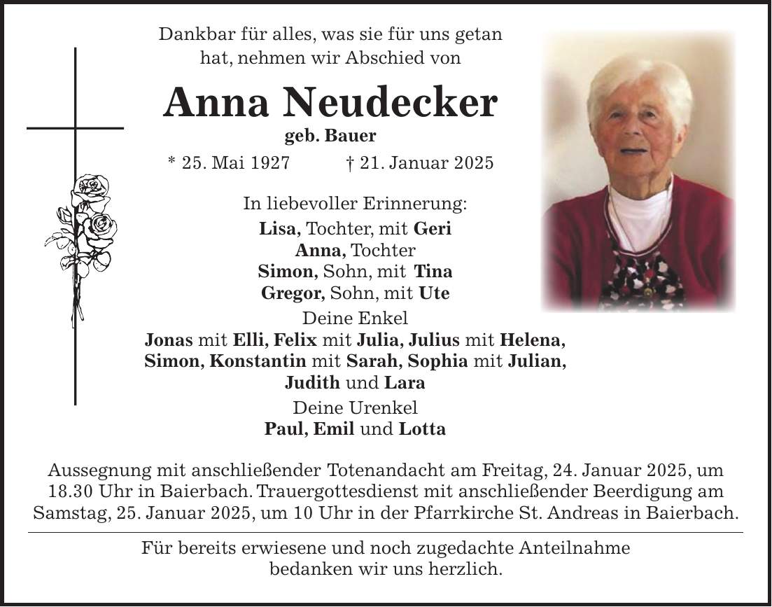  Dankbar für alles, was sie für uns getan hat, nehmen wir Abschied von Anna Neudecker geb. Bauer * 25. Mai 1927 + 21. Januar 2025 In liebevoller Erinnerung: Lisa, Tochter, mit Geri Anna, Tochter Simon, Sohn, mit Tina Gregor, Sohn, mit Ute Deine Enkel Jonas mit Elli, Felix mit Julia, Julius mit Helena, Simon, Konstantin mit Sarah, Sophia mit Julian, Judith und Lara Deine Urenkel Paul, Emil und Lotta Aussegnung mit anschließender Totenandacht am Freitag, 24. Januar 2025, um 18.30 Uhr in Baierbach. Trauergottesdienst mit anschließender Beerdigung am Samstag, 25. Januar 2025, um 10 Uhr in der Pfarrkirche St. Andreas in Baierbach. Für bereits erwiesene und noch zugedachte Anteilnahme bedanken wir uns herzlich.