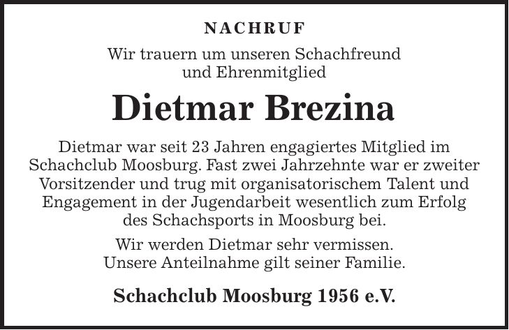  NACHRUF Wir trauern um unseren Schachfreund und Ehrenmitglied Dietmar Brezina Dietmar war seit 23 Jahren engagiertes Mitglied im Schachclub Moosburg. Fast zwei Jahrzehnte war er zweiter Vorsitzender und trug mit organisatorischem Talent und Engagement in der Jugendarbeit wesentlich zum Erfolg des Schachsports in Moosburg bei. Wir werden Dietmar sehr vermissen. Unsere Anteilnahme gilt seiner Familie. Schachclub Moosburg 1956 e.V.