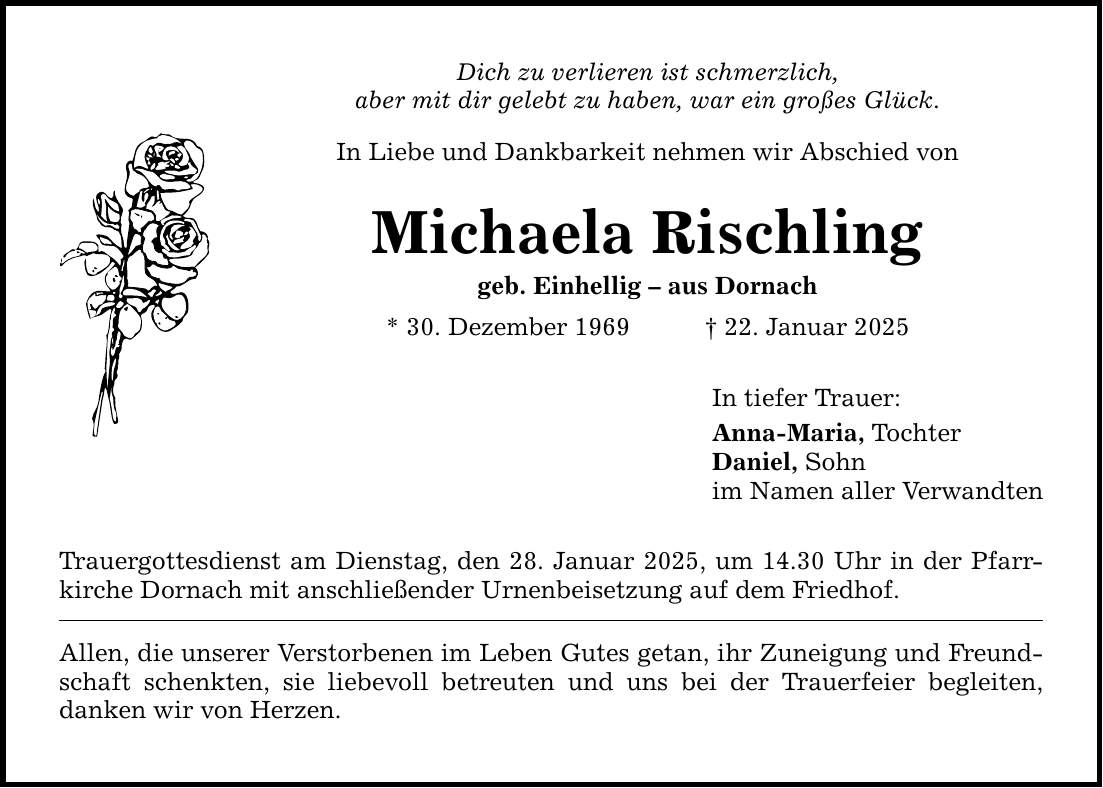 Dich zu verlieren ist schmerzlich, aber mit dir gelebt zu haben, war ein großes Glück. In Liebe und Dankbarkeit nehmen wir Abschied von Michaela Rischling geb. Einhellig - aus Dornach * 30. Dezember 1969 _ 22. Januar 2025 Trauergottesdienst am Dienstag, den 28. Januar 2025, um 14.30 Uhr in der Pfarrkirche Dornach mit anschließender Urnenbeisetzung auf dem Friedhof. Allen, die unserer Verstorbenen im Leben Gutes getan, ihr Zuneigung und Freundschaft schenkten, sie liebevoll betreuten und uns bei der Trauerfeier begleiten, danken wir von Herzen. In tiefer Trauer: Anna-Maria, Tochter Daniel, Sohn im Namen aller Verwandten