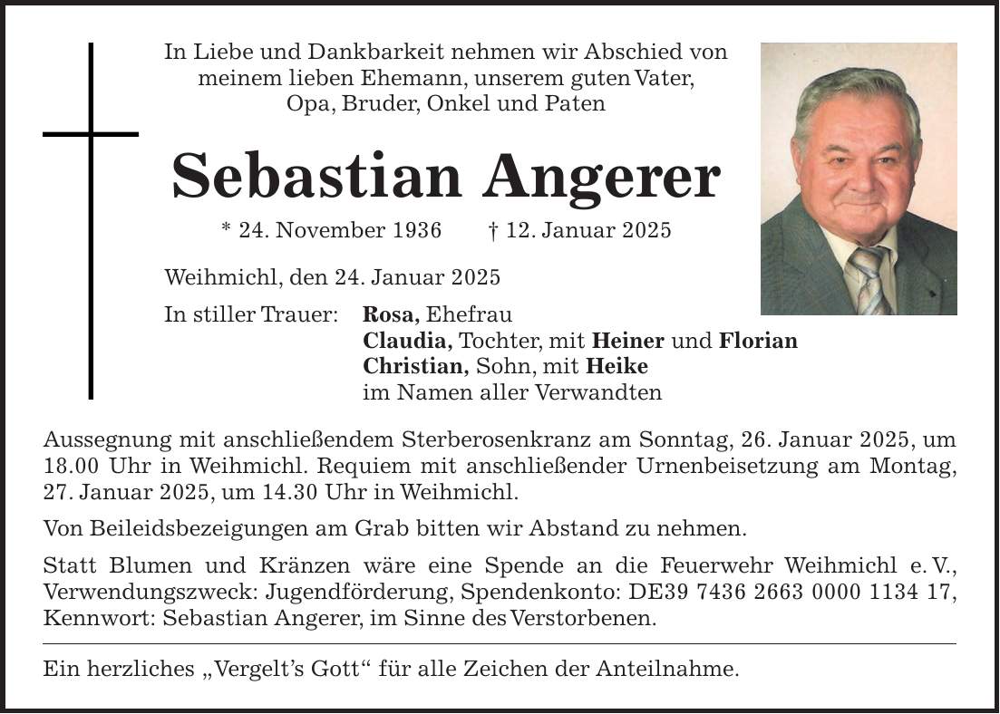 In Liebe und Dankbarkeit nehmen wir Abschied von meinem lieben Ehemann, unserem guten Vater, Opa, Bruder, Onkel und Paten Sebastian Angerer * 24. November 1936 + 12. Januar 2025 Weihmichl, den 24. Januar 2025 In stiller Trauer: Rosa, Ehefrau Claudia, Tochter, mit Heiner und Florian Christian, Sohn, mit Heike im Namen aller Verwandten Aussegnung mit anschließendem Sterberosenkranz am Sonntag, 26. Januar 2025, um 18.00 Uhr in Weihmichl. Requiem mit anschließender Urnenbeisetzung am Montag, 27. Januar 2025, um 14.30 Uhr in Weihmichl. Von Beileidsbezeigungen am Grab bitten wir Abstand zu nehmen. Statt Blumen und Kränzen wäre eine Spende an die Feuerwehr Weihmichl e. V., Verwendungszweck: Jugendförderung, Spendenkonto: DE***, Kennwort: Sebastian Angerer, im Sinne des Verstorbenen. Ein herzliches 'Vergelt's Gott' für alle Zeichen der Anteilnahme.