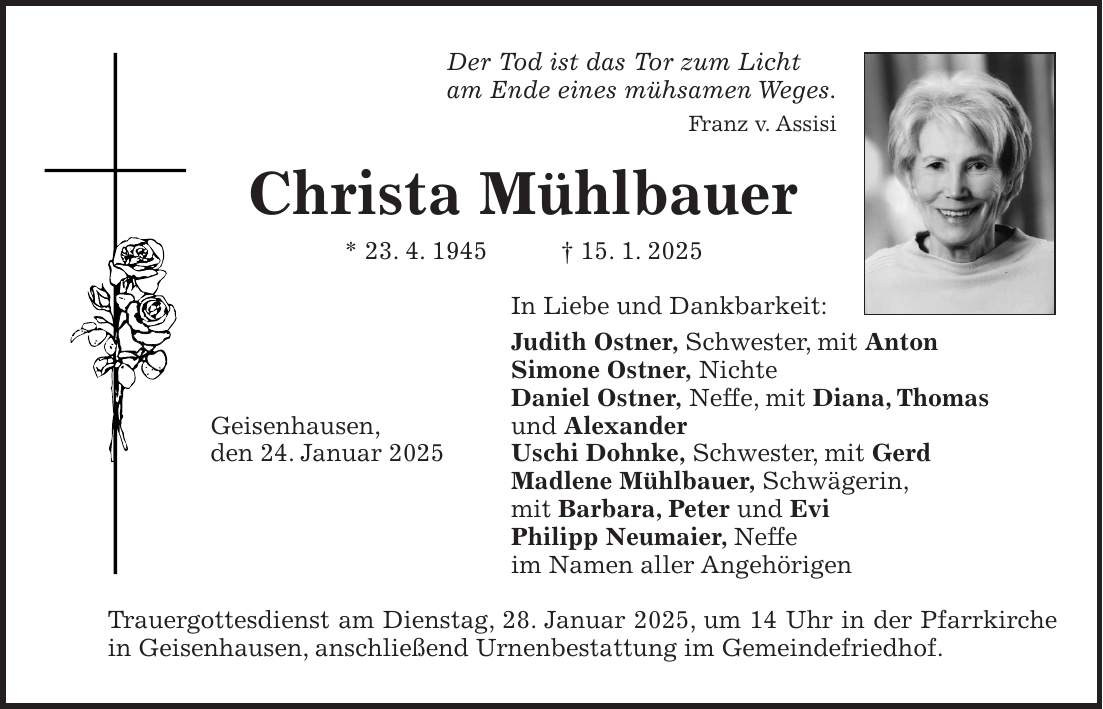 Der Tod ist das Tor zum Licht am Ende eines mühsamen Weges. Franz v. Assisi Christa Mühlbauer * 23. 4. 1945 + 15. 1. 2025 In Liebe und Dankbarkeit: Judith Ostner, Schwester, mit Anton Simone Ostner, Nichte Daniel Ostner, Neffe, mit Diana, Thomas Geisenhausen, und Alexander den 24. Januar 2025 Uschi Dohnke, Schwester, mit Gerd Madlene Mühlbauer, Schwägerin, mit Barbara, Peter und Evi Philipp Neumaier, Neffe im Namen aller Angehörigen Trauergottesdienst am Dienstag, 28. Januar 2025, um 14 Uhr in der Pfarrkirche in Geisenhausen, anschließend Urnenbestattung im Gemeindefriedhof.