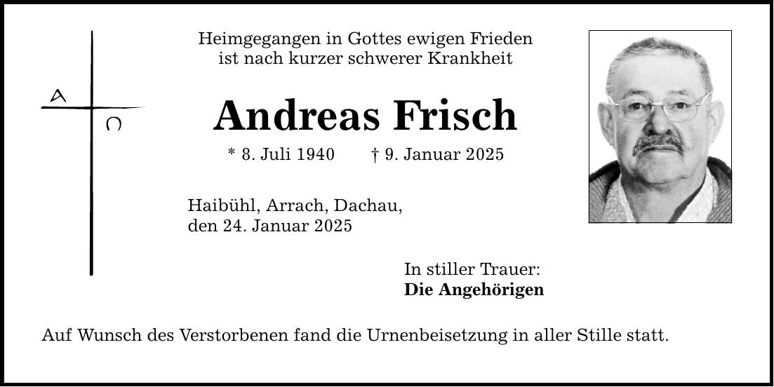 Heimgegangen in Gottes ewigen Frieden ist nach kurzer schwerer Krankheit Andreas Frisch * 8. Juli 1940 _ 9. Januar 2025 Haibühl, Arrach, Dachau, den 24. Januar 2025 Auf Wunsch des Verstorbenen fand die Urnenbeisetzung in aller Stille statt. In stiller Trauer: Die Angehörigen