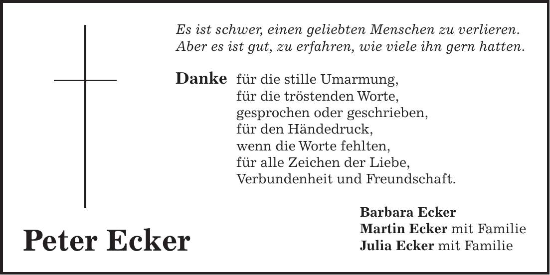 Es ist schwer, einen geliebten Menschen zu verlieren. Aber es ist gut, zu erfahren, wie viele ihn gern hatten. Danke für die stille Umarmung, für die tröstenden Worte, gesprochen oder geschrieben, für den Händedruck, wenn die Worte fehlten, für alle Zeichen der Liebe, Verbundenheit und Freundschaft. Barbara Ecker Martin Ecker mit Familie Julia Ecker mit FamiliePeter Ecker