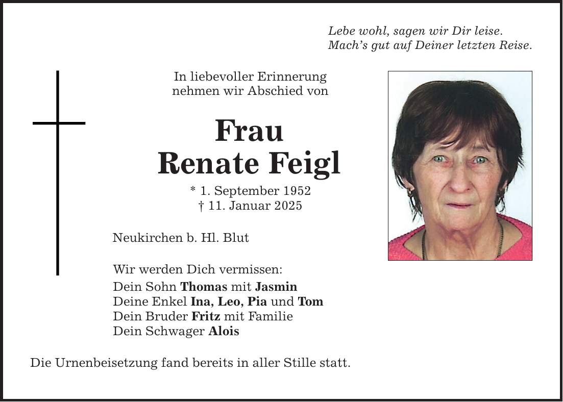 Lebe wohl, sagen wir Dir leise.Mach's gut auf Deiner letzten Reise.In liebevoller Erinnerungnehmen wir Abschied vonFrauRenate Feigl* 1. September 1952_ 11. Januar 2025Neukirchen b. Hl. BlutWir werden Dich vermissen:Dein Sohn Thomas mit JasminDeine Enkel Ina, Leo, Pia und TomDein Bruder Fritz mit FamilieDein Schwager AloisDie Urnenbeisetzung fand bereits in aller Stille statt.