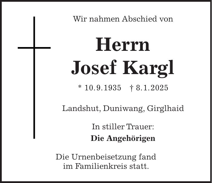 Wir nahmen Abschied von Herrn Josef Kargl * 10. 9. 1935 + 8. 1. 2025 Landshut, Duniwang, Girglhaid In stiller Trauer: Die Angehörigen Die Urnenbeisetzung fand im Familienkreis statt.