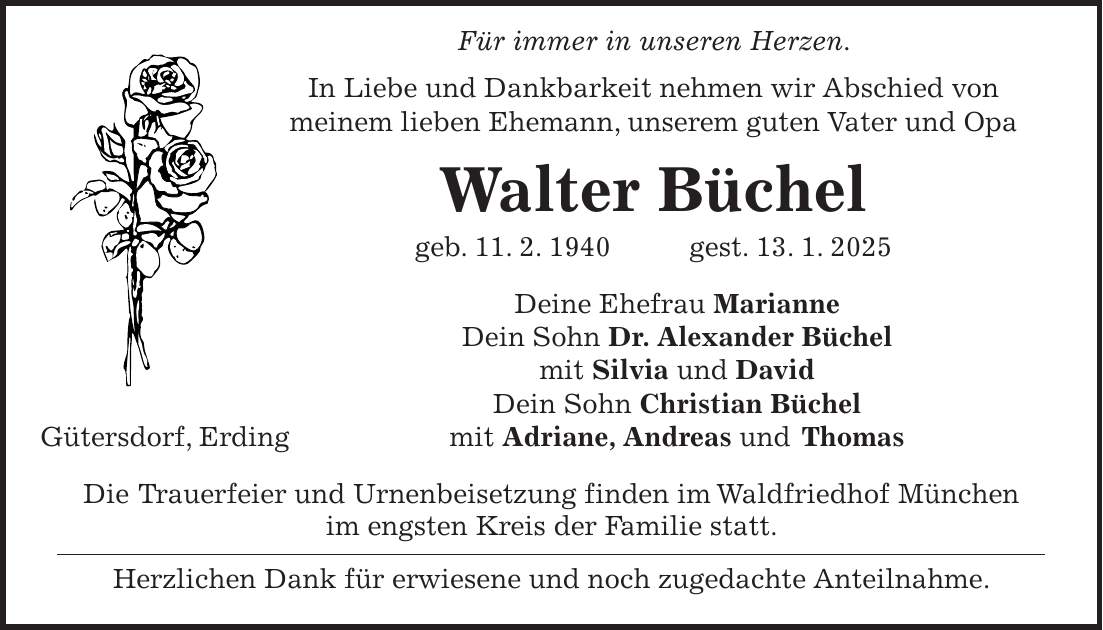  Für immer in unseren Herzen. In Liebe und Dankbarkeit nehmen wir Abschied von meinem lieben Ehemann, unserem guten Vater und Opa Walter Büchel geb. 11. 2. 1940 gest. 13. 1. 2025 Deine Ehefrau Marianne Dein Sohn Dr. Alexander Büchel mit Silvia und David Dein Sohn Christian Büchel mit Adriane, Andreas und Thomas Die Trauerfeier und Urnenbeisetzung finden im Waldfriedhof München im engsten Kreis der Familie statt. Herzlichen Dank für erwiesene und noch zugedachte Anteilnahme.Gütersdorf, Erding