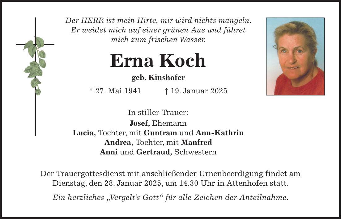 Der HERR ist mein Hirte, mir wird nichts mangeln. Er weidet mich auf einer grünen Aue und führet mich zum frischen Wasser. Erna Koch geb. Kinshofer * 27. Mai 1941 + 19. Januar 2025 In stiller Trauer: Josef, Ehemann Lucia, Tochter, mit Guntram und Ann-Kathrin Andrea, Tochter, mit Manfred Anni und Gertraud, Schwestern Der Trauergottesdienst mit anschließender Urnenbeerdigung findet am Dienstag, den 28. Januar 2025, um 14.30 Uhr in Attenhofen statt. Ein herzliches 'Vergelt's Gott' für alle Zeichen der Anteilnahme.