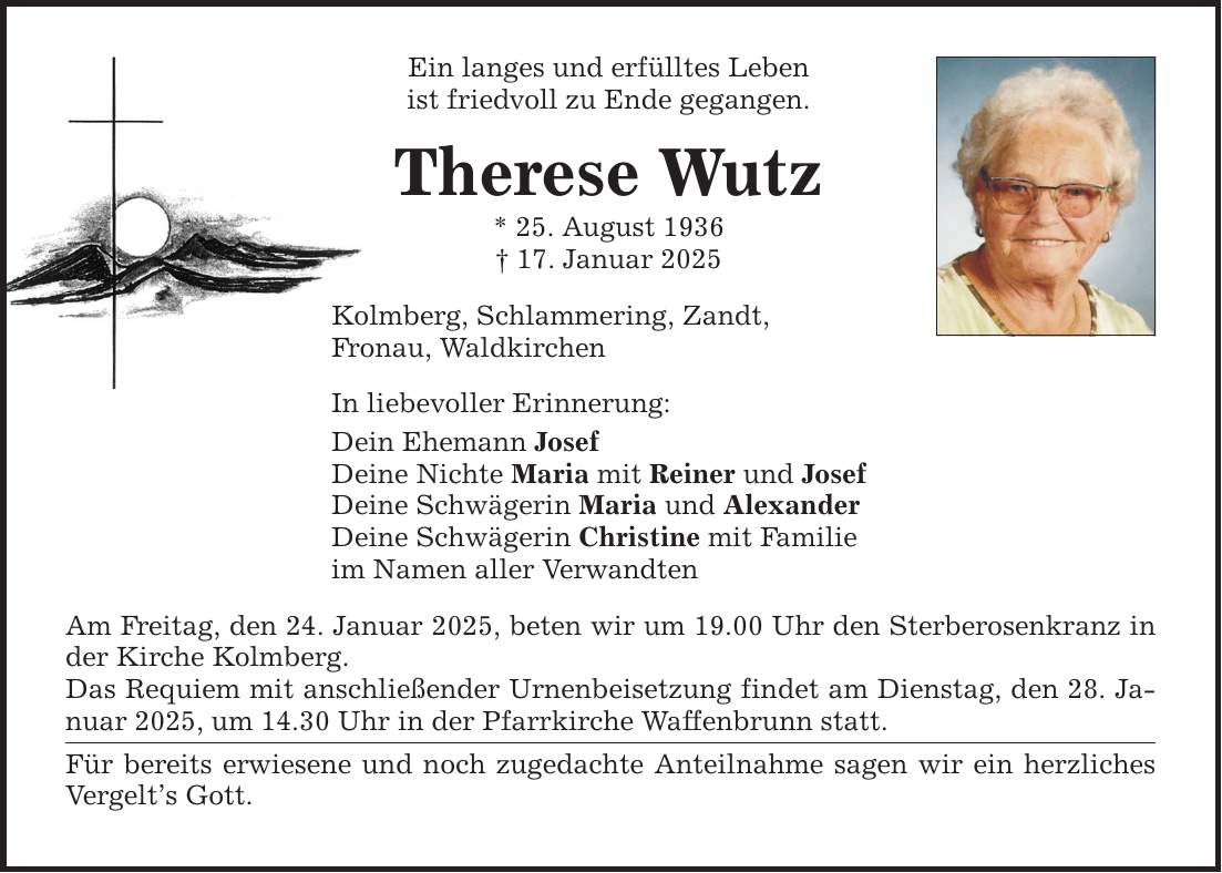 Ein langes und erfülltes Leben ist friedvoll zu Ende gegangen. Therese Wutz * 25. August 1936 _ 17. Januar 2025 Kolmberg, Schlammering, Zandt, Fronau, Waldkirchen In liebevoller Erinnerung: Dein Ehemann Josef Deine Nichte Maria mit Reiner und Josef Deine Schwägerin Maria und Alexander Deine Schwägerin Christine mit Familie im Namen aller Verwandten Am Freitag, den 24. Januar 2025, beten wir um 19.00 Uhr den Sterberosenkranz in der Kirche Kolmberg. Das Requiem mit anschließender Urnenbeisetzung findet am Dienstag, den 28. Januar 2025, um 14.30 Uhr in der Pfarrkirche Waffenbrunn statt. Für bereits erwiesene und noch zugedachte Anteilnahme sagen wir ein herzliches Vergelt's Gott.