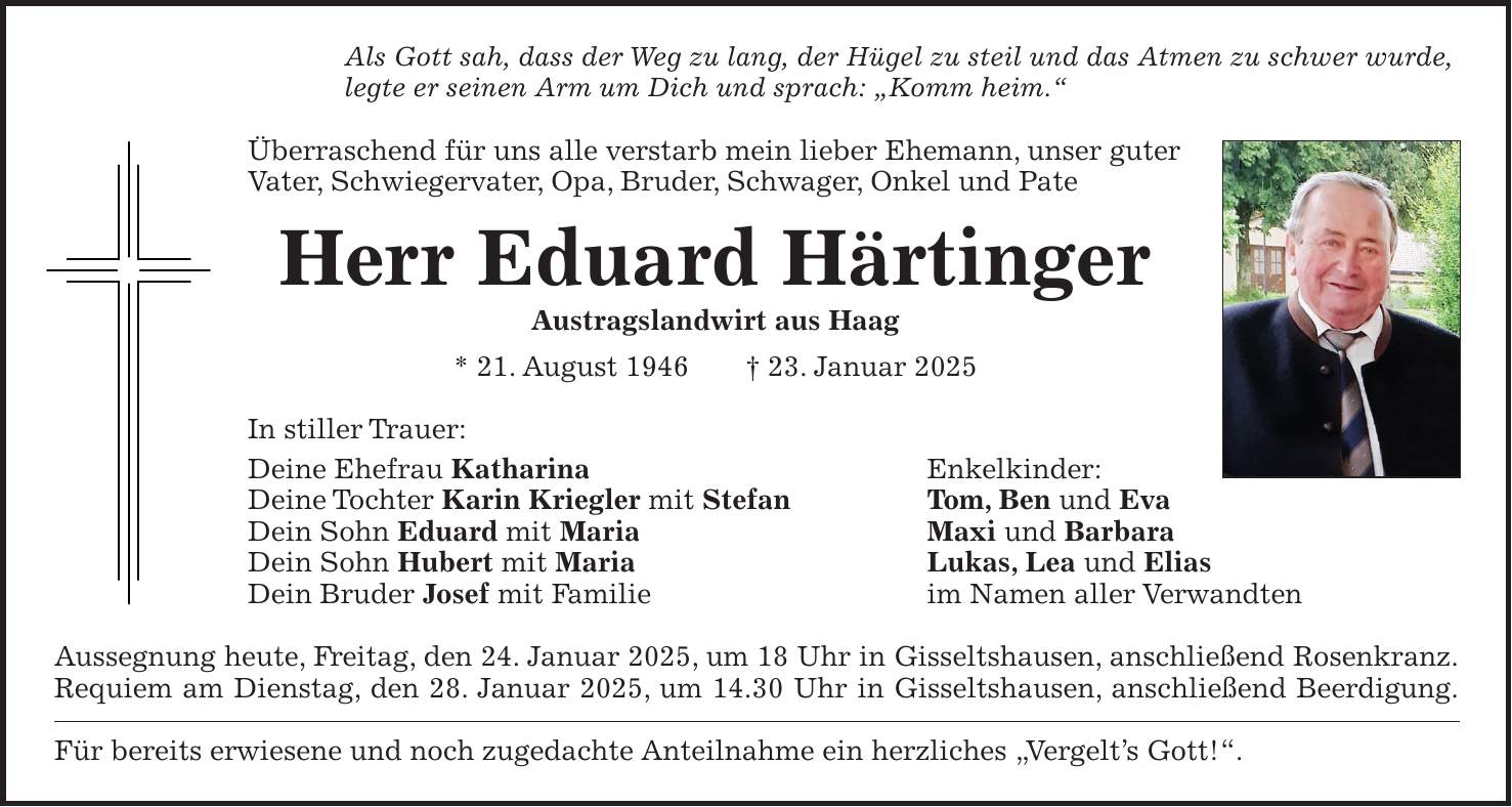 Als Gott sah, dass der Weg zu lang, der Hügel zu steil und das Atmen zu schwer wurde, legte er seinen Arm um Dich und sprach: 'Komm heim.' Überraschend für uns alle verstarb mein lieber Ehemann, unser guter Vater, Schwiegervater, Opa, Bruder, Schwager, Onkel und Pate Herr Eduard Härtinger Austragslandwirt aus Haag * 21. August 1946 + 23. Januar 2025 In stiller Trauer: Deine Ehefrau Katharina Enkelkinder: Deine Tochter Karin Kriegler mit Stefan Tom, Ben und Eva Dein Sohn Eduard mit Maria Maxi und Barbara Dein Sohn Hubert mit Maria Lukas, Lea und Elias Dein Bruder Josef mit Familie im Namen aller Verwandten Aussegnung heute, Freitag, den 24. Januar 2025, um 18 Uhr in Gisseltshausen, anschließend Rosenkranz. Requiem am Dienstag, den 28. Januar 2025, um 14.30 Uhr in Gisseltshausen, anschließend Beerdigung. Für bereits erwiesene und noch zugedachte Anteilnahme ein herzliches 'Vergelt's Gott!'.