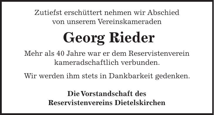 Zutiefst erschüttert nehmen wir Abschied von unserem Vereinskameraden Georg Rieder Mehr als 40 Jahre war er dem Reservistenverein kameradschaftlich verbunden. Wir werden ihm stets in Dankbarkeit gedenken. Die Vorstandschaft des Reservistenvereins Dietelskirchen 