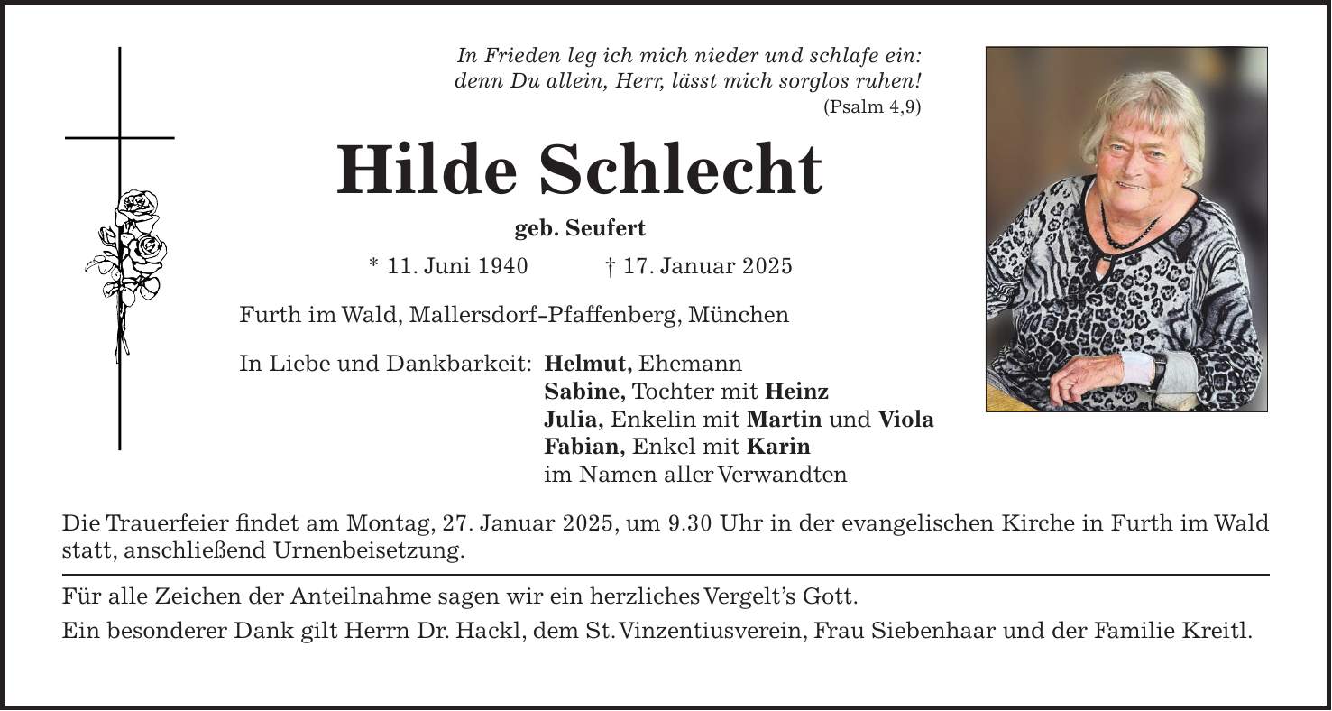 In Frieden leg ich mich nieder und schlafe ein: denn Du allein, Herr, lässt mich sorglos ruhen! (Psalm 4,9) Hilde Schlecht geb. Seufert * 11. Juni 1940 + 17. Januar 2025 Furth im Wald, Mallersdorf-Pfaffenberg, München In Liebe und Dankbarkeit: Helmut, Ehemann Sabine, Tochter mit Heinz Julia, Enkelin mit Martin und Viola Fabian, Enkel mit Karin im Namen aller Verwandten Die Trauerfeier findet am Montag, 27. Januar 2025, um 9.30 Uhr in der evangelischen Kirche in Furth im Wald statt, anschließend Urnenbeisetzung. Für alle Zeichen der Anteilnahme sagen wir ein herzliches Vergelt's Gott. Ein besonderer Dank gilt Herrn Dr. Hackl, dem St. Vinzentiusverein, Frau Siebenhaar und der Familie Kreitl.