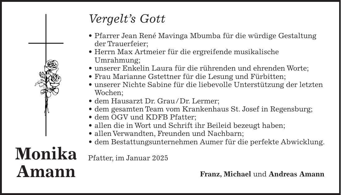 Vergelt's Gott _ Pfarrer Jean René Mavinga Mbumba für die würdige Gestaltung der Trauerfeier; _ Herrn Max Artmeier für die ergreifende musikalische Umrahmung; _ unserer Enkelin Laura für die rührenden und ehrenden Worte; _ Frau Marianne Gstettner für die Lesung und Fürbitten; _ unserer Nichte Sabine für die liebevolle Unterstützung der letzten Wochen; _ dem Hausarzt Dr. Grau / Dr. Lermer; _ dem gesamten Team vom Krankenhaus St. Josef in Regensburg; _ dem OGV und KDFB Pfatter; _ allen die in Wort und Schrift ihr Beileid bezeugt haben; _ allen Verwandten, Freunden und Nachbarn; _ dem Bestattungsunternehmen Aumer für die perfekte Abwicklung. Pfatter, im Januar 2025 Franz, Michael und Andreas AmannMonika Amann