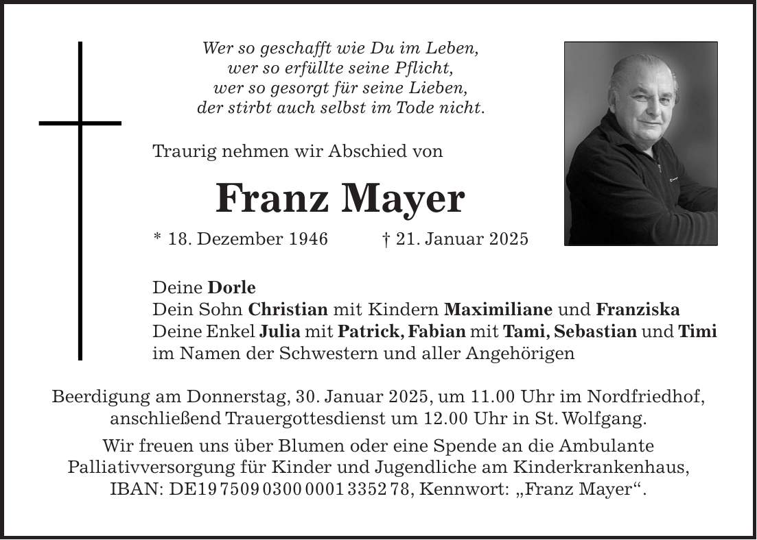 Wer so geschafft wie Du im Leben, wer so erfüllte seine Pflicht, wer so gesorgt für seine Lieben, der stirbt auch selbst im Tode nicht. Traurig nehmen wir Abschied von Franz Mayer * 18. Dezember 1946+ 21. Januar 2025 Deine Dorle Dein Sohn Christian mit Kindern Maximiliane und Franziska Deine Enkel Julia mit Patrick, Fabian mit Tami, Sebastian und Timi im Namen der Schwestern und aller Angehörigen Beerdigung am Donnerstag, 30. Januar 2025, um 11.00 Uhr im Nordfriedhof, anschließend Trauergottesdienst um 12.00 Uhr in St. Wolfgang. Wir freuen uns über Blumen oder eine Spende an die Ambulante Palliativversorgung für Kinder und Jugendliche am Kinderkrankenhaus, IBAN: DE***, Kennwort: 'Franz Mayer'.