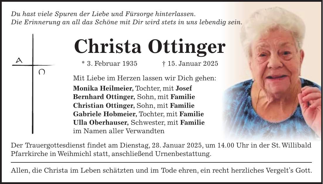 Du hast viele Spuren der Liebe und Fürsorge hinterlassen. Die Erinnerung an all das Schöne mit Dir wird stets in uns lebendig sein. Christa Ottinger * 3. Februar 1935 + 15. Januar 2025 Mit Liebe im Herzen lassen wir Dich gehen: Monika Heilmeier, Tochter, mit Josef Bernhard Ottinger, Sohn, mit Familie Christian Ottinger, Sohn, mit Familie Gabriele Hobmeier, Tochter, mit Familie Ulla Oberhauser, Schwester, mit Familie im Namen aller Verwandten Der Trauergottesdienst findet am Dienstag, 28. Januar 2025, um 14.00 Uhr in der St. Willibald Pfarrkirche in Weihmichl statt, anschließend Urnenbestattung. Allen, die Christa im Leben schätzten und im Tode ehren, ein recht herzliches Vergelt's Gott.