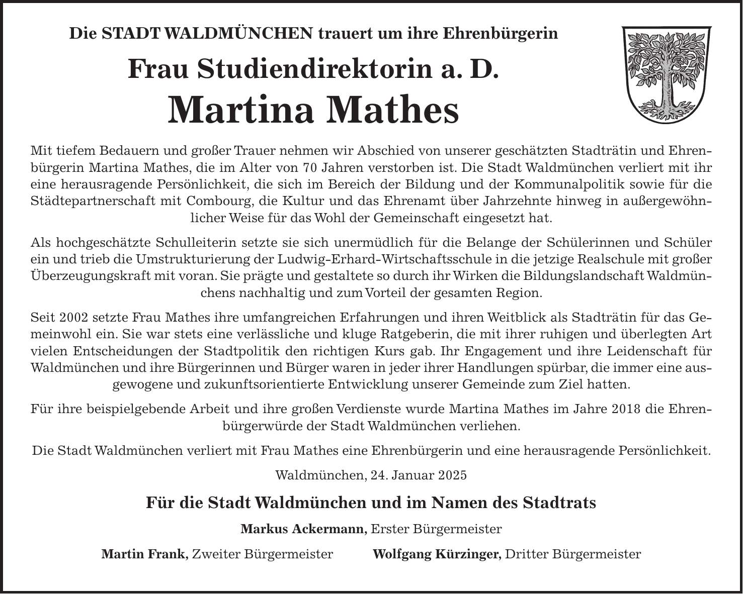 Die STADT WALDMÜNCHEN trauert um ihre Ehrenbürgerin Frau Studiendirektorin a. D. Martina Mathes Mit tiefem Bedauern und großer Trauer nehmen wir Abschied von unserer geschätzten Stadträtin und Ehrenbürgerin Martina Mathes, die im Alter von 70 Jahren verstorben ist. Die Stadt Waldmünchen verliert mit ihr eine herausragende Persönlichkeit, die sich im Bereich der Bildung und der Kommunalpolitik sowie für die Städtepartnerschaft mit Combourg, die Kultur und das Ehrenamt über Jahrzehnte hinweg in außergewöhnlicher Weise für das Wohl der Gemeinschaft eingesetzt hat. Als hochgeschätzte Schulleiterin setzte sie sich unermüdlich für die Belange der Schülerinnen und Schüler ein und trieb die Umstrukturierung der Ludwig-Erhard-Wirtschaftsschule in die jetzige Realschule mit großer Überzeugungskraft mit voran. Sie prägte und gestaltete so durch ihr Wirken die Bildungslandschaft Waldmünchens nachhaltig und zum Vorteil der gesamten Region. Seit 2002 setzte Frau Mathes ihre umfangreichen Erfahrungen und ihren Weitblick als Stadträtin für das Gemeinwohl ein. Sie war stets eine verlässliche und kluge Ratgeberin, die mit ihrer ruhigen und überlegten Art vielen Entscheidungen der Stadtpolitik den richtigen Kurs gab. Ihr Engagement und ihre Leidenschaft für Waldmünchen und ihre Bürgerinnen und Bürger waren in jeder ihrer Handlungen spürbar, die immer eine ausgewogene und zukunftsorientierte Entwicklung unserer Gemeinde zum Ziel hatten. Für ihre beispielgebende Arbeit und ihre großen Verdienste wurde Martina Mathes im Jahre 2018 die Ehrenbürgerwürde der Stadt Waldmünchen verliehen. Die Stadt Waldmünchen verliert mit Frau Mathes eine Ehrenbürgerin und eine herausragende Persönlichkeit. Waldmünchen, 24. Januar 2025 Für die Stadt Waldmünchen und im Namen des Stadtrats Markus Ackermann, Erster Bürgermeister Martin Frank, Zweiter Bürgermeister Wolfgang Kürzinger, Dritter Bürgermeister