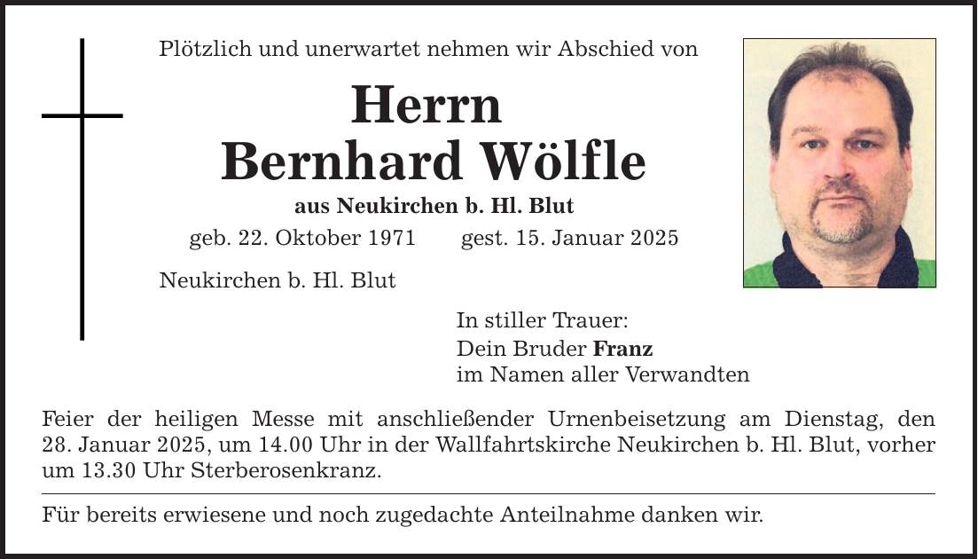 Plötzlich und unerwartet nehmen wir Abschied von Herrn Bernhard Wölfle aus Neukirchen b. Hl. Blut geb. 22. Oktober 1971 gest. 15. Januar 2025 Neukirchen b. Hl. Blut In stiller Trauer: Dein Bruder Franz im Namen aller Verwandten Feier der heiligen Messe mit anschließender Urnenbeisetzung am Dienstag, den­­ 28. Januar 2025, um 14.00 Uhr in der Wallfahrtskirche Neukirchen b. Hl. Blut, vorher um 13.30 Uhr Sterberosenkranz. Für bereits erwiesene und noch zugedachte Anteilnahme danken wir.