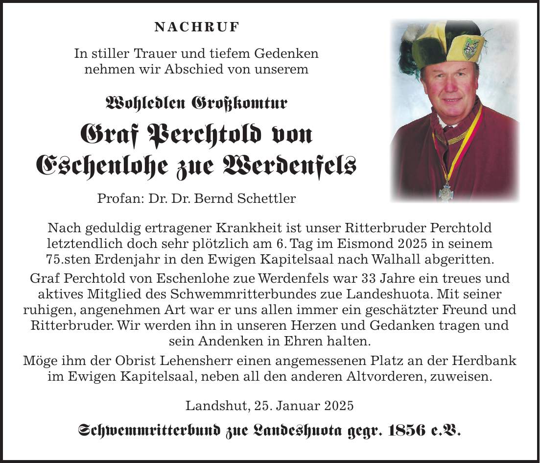  NACHRUF In stiller Trauer und tiefem Gedenken nehmen wir Abschied von unserem Wohledlen Großkomtur Graf Perchtold von Eschenlohe zue Werdenfels Profan: Dr. Dr. Bernd Schettler Nach geduldig ertragener Krankheit ist unser Ritterbruder Perchtold letztendlich doch sehr plötzlich am 6. Tag im Eismond 2025 in seinem 75.sten Erdenjahr in den Ewigen Kapitelsaal nach Walhall abgeritten. Graf Perchtold von Eschenlohe zue Werdenfels war 33 Jahre ein treues und aktives Mitglied des Schwemmritterbundes zue Landeshuota. Mit seiner ruhigen, angenehmen Art war er uns allen immer ein geschätzter Freund und Ritterbruder. Wir werden ihn in unseren Herzen und Gedanken tragen und sein Andenken in Ehren halten. Möge ihm der Obrist Lehensherr einen angemessenen Platz an der Herdbank im Ewigen Kapitelsaal, neben all den anderen Altvorderen, zuweisen. Landshut, 25. Januar 2025 Schwemmritterbund zue Landeshuota gegr. 1856 e.V.