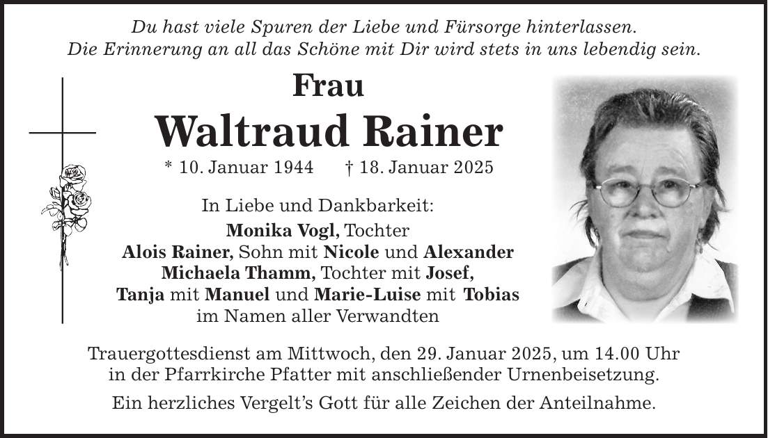  Du hast viele Spuren der Liebe und Fürsorge hinterlassen. Die Erinnerung an all das Schöne mit Dir wird stets in uns lebendig sein. Frau Waltraud Rainer * 10. Januar 1944 + 18. Januar 2025 In Liebe und Dankbarkeit: Monika Vogl, Tochter Alois Rainer, Sohn mit Nicole und Alexander Michaela Thamm, Tochter mit Josef, Tanja mit Manuel und Marie-Luise mit Tobias im Namen aller Verwandten Trauergottesdienst am Mittwoch, den 29. Januar 2025, um 14.00 Uhr in der Pfarrkirche Pfatter mit anschließender Urnenbeisetzung. Ein herzliches Vergelt's Gott für alle Zeichen der Anteilnahme.