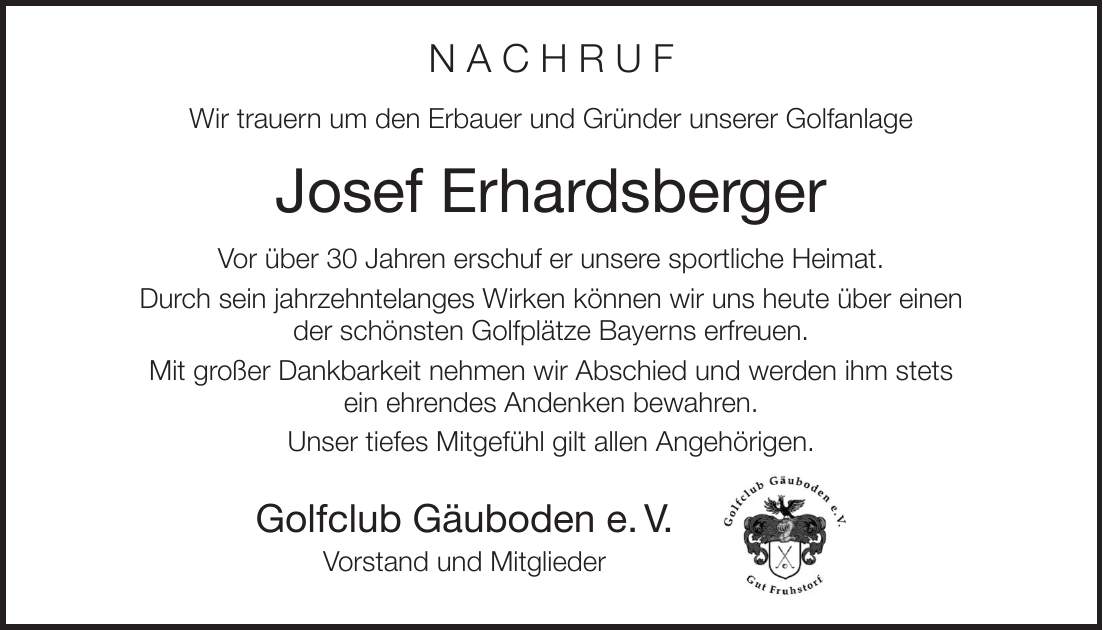 N A C H R U F Wir trauern um den Erbauer und Gründer unserer Golfanlage Josef Erhardsberger Vor über 30 Jahren erschuf er unsere sportliche Heimat. Durch sein jahrzehntelanges Wirken können wir uns heute über einen der schönsten Golfplätze Bayerns erfreuen. Mit großer Dankbarkeit nehmen wir Abschied und werden ihm stets ein ehrendes Andenken bewahren. Unser tiefes Mitgefühl gilt allen Angehörigen. Golfclub Gäuboden e. V. Vorstand und Mitglieder