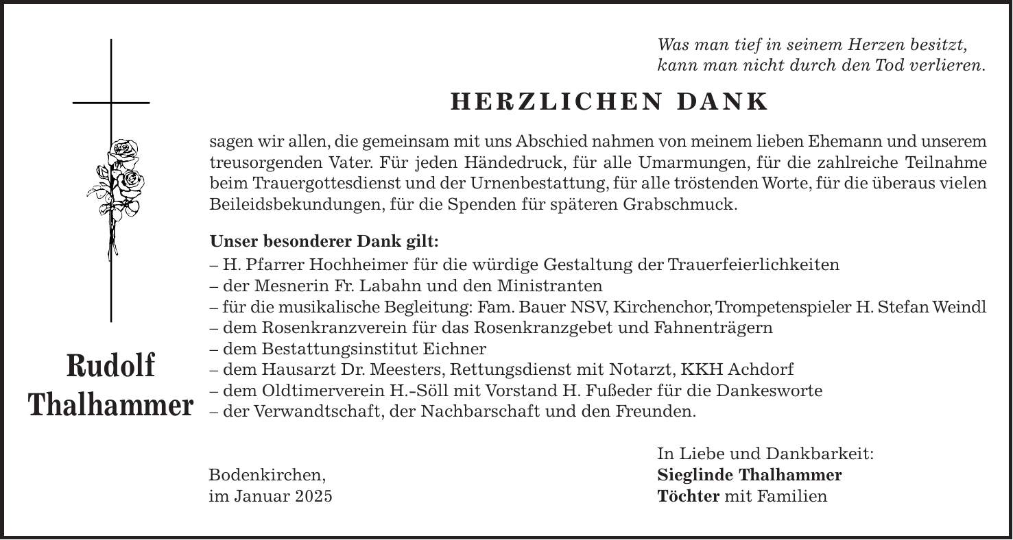 Was man tief in seinem Herzen besitzt, kann man nicht durch den Tod verlieren. Herzlichen Dank sagen wir allen, die gemeinsam mit uns Abschied nahmen von meinem lieben Ehemann und unserem treusorgenden Vater. Für jeden Händedruck, für alle Umarmungen, für die zahlreiche Teilnahme beim Trauergottesdienst und der Urnenbestattung, für alle tröstenden Worte, für die überaus vielen Beileidsbekundungen, für die Spenden für späteren Grabschmuck. Unser besonderer Dank gilt: - H. Pfarrer Hochheimer für die würdige Gestaltung der Trauerfeierlichkeiten - der Mesnerin Fr. Labahn und den Ministranten - für die musikalische Begleitung: Fam. Bauer NSV, Kirchenchor, Trompetenspieler H. Stefan Weindl - dem Rosenkranzverein für das Rosenkranzgebet und Fahnenträgern - dem Bestattungsinstitut Eichner - dem Hausarzt Dr. Meesters, Rettungsdienst mit Notarzt, KKH Achdorf - dem Oldtimerverein H.-Söll mit Vorstand H. Fußeder für die Dankesworte - der Verwandtschaft, der Nachbarschaft und den Freunden. In Liebe und Dankbarkeit: Bodenkirchen, Sieglinde Thalhammer im Januar 2025 Töchter mit FamilienRudolf Thalhammer