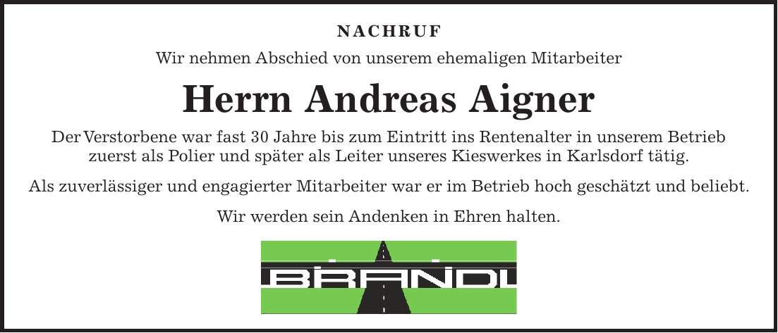  NACHRUF Wir nehmen Abschied von unserem ehemaligen Mitarbeiter Herrn Andreas Aigner Der Verstorbene war fast 30 Jahre bis zum Eintritt ins Rentenalter in unserem Betrieb zuerst als Polier und später als Leiter unseres Kieswerkes in Karlsdorf tätig. Als zuverlässiger und engagierter Mitarbeiter war er im Betrieb hoch geschätzt und beliebt. Wir werden sein Andenken in Ehren halten. 