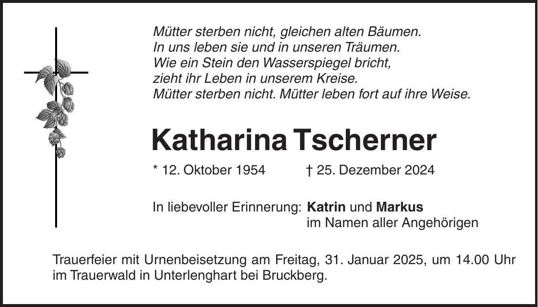 Mütter sterben nicht, gleichen alten Bäumen. In uns leben sie und in unseren Träumen. Wie ein Stein den Wasserspiegel bricht, zieht ihr Leben in unserem Kreise. Mütter sterben nicht. Mütter leben fort auf ihre Weise. Katharina Tscherner * 12. Oktober 1954 + 25. Dezember 2024 In liebevoller Erinnerung: Katrin und Markus im Namen aller Angehörigen Trauerfeier mit Urnenbeisetzung am Freitag, 31. Januar 2025, um 14.00 Uhr im Trauerwald in Unterlenghart bei Bruckberg.