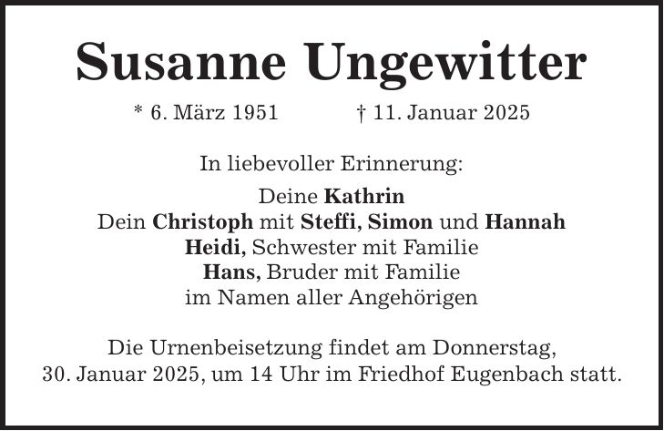  Susanne Ungewitter * 6. März 1951 + 11. Januar 2025 In liebevoller Erinnerung: Deine Kathrin Dein Christoph mit Steffi, Simon und Hannah Heidi, Schwester mit Familie Hans, Bruder mit Familie im Namen aller Angehörigen Die Urnenbeisetzung findet am Donnerstag, 30. Januar 2025, um 14 Uhr im Friedhof Eugenbach statt.