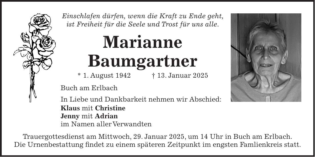 Einschlafen dürfen, wenn die Kraft zu Ende geht, ist Freiheit für die Seele und Trost für uns alle. Marianne Baumgartner * 1. August 1942 + 13. Januar 2025 Buch am Erlbach In Liebe und Dankbarkeit nehmen wir Abschied: Klaus mit Christine Jenny mit Adrian im Namen aller Verwandten Trauergottesdienst am Mittwoch, 29. Januar 2025, um 14 Uhr in Buch am Erlbach. Die Urnenbestattung findet zu einem späteren Zeitpunkt im engsten Famlienkreis statt.