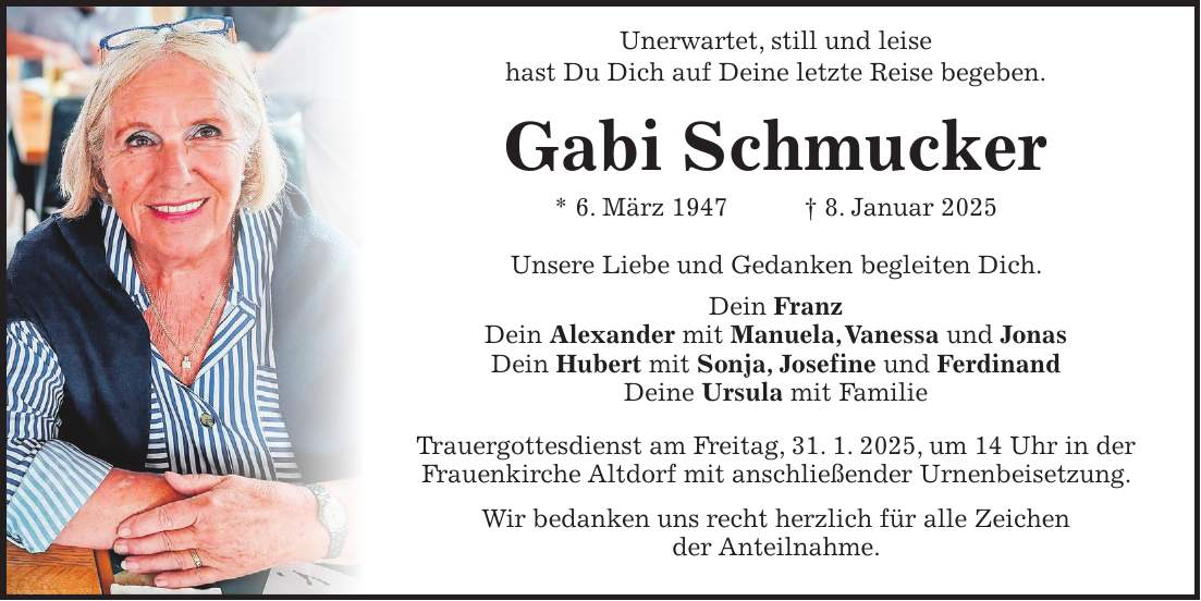  Unerwartet, still und leise hast Du Dich auf Deine letzte Reise begeben. Gabi Schmucker * 6. März 1947 + 8. Januar 2025 Unsere Liebe und Gedanken begleiten Dich. Dein Franz Dein Alexander mit Manuela, Vanessa und Jonas Dein Hubert mit Sonja, Josefine und Ferdinand Deine Ursula mit Familie Trauergottesdienst am Freitag, 31. 1. 2025, um 14 Uhr in der Frauenkirche Altdorf mit anschließender Urnenbeisetzung. Wir bedanken uns recht herzlich für alle Zeichen der Anteilnahme.