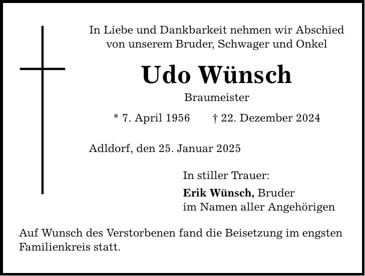 In Liebe und Dankbarkeit nehmen wir Abschied von unserem Bruder, Schwager und OnkelUdo WünschBraumeister * 7. April 1956 _ 22. Dezember 2024Adldorf, den 25. Januar 2025Auf Wunsch des Verstorbenen fand die Beisetzung im engsten Familienkreis statt. In stiller Trauer:Erik Wünsch, Bruderim Namen aller Angehörigen