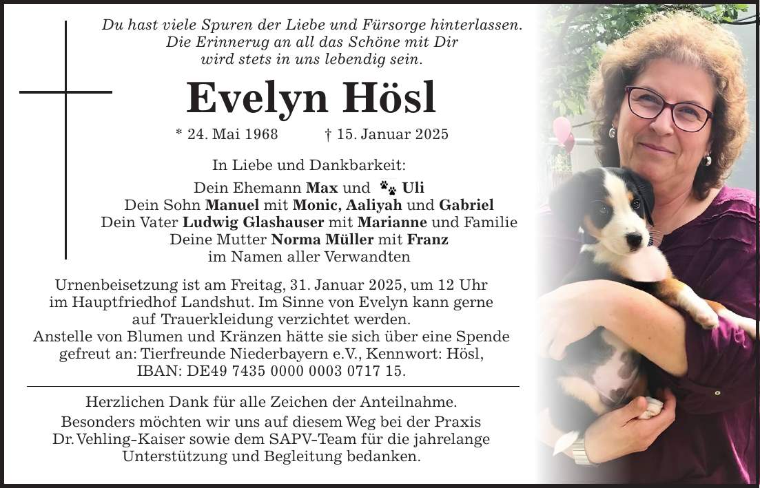  Du hast viele Spuren der Liebe und Fürsorge hinterlassen. Die Erinnerug an all das Schöne mit Dir wird stets in uns lebendig sein. Evelyn Hösl * 24. Mai 1968 + 15. Januar 2025 In Liebe und Dankbarkeit: Dein Ehemann Max und _ Uli Dein Sohn Manuel mit Monic, Aaliyah und Gabriel Dein Vater Ludwig Glashauser mit Marianne und Familie Deine Mutter Norma Müller mit Franz im Namen aller Verwandten Urnenbeisetzung ist am Freitag, 31. Januar 2025, um 12 Uhr im Hauptfriedhof Landshut. Im Sinne von Evelyn kann gerne auf Trauerkleidung verzichtet werden. Anstelle von Blumen und Kränzen hätte sie sich über eine Spende gefreut an: Tierfreunde Niederbayern e.V., Kennwort: Hösl, IBAN: DE***. Herzlichen Dank für alle Zeichen der Anteilnahme. Besonders möchten wir uns auf diesem Weg bei der Praxis Dr. Vehling-Kaiser sowie dem SAPV-Team für die jahrelange Unterstützung und Begleitung bedanken.