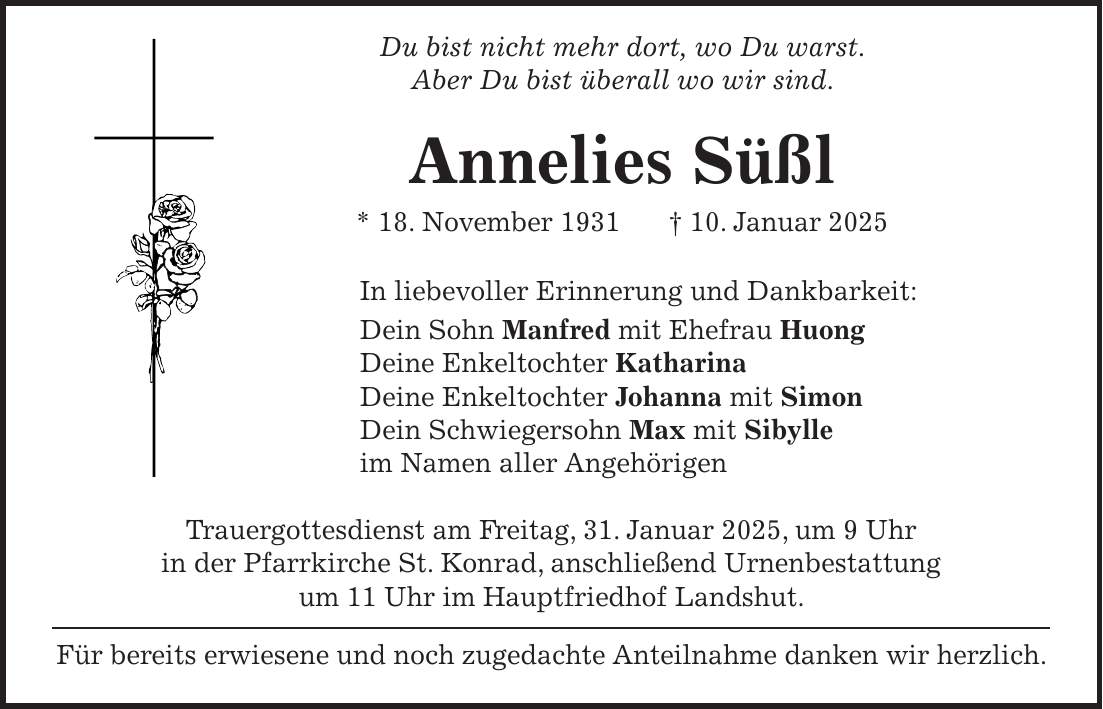  Du bist nicht mehr dort, wo Du warst. Aber Du bist überall wo wir sind. Annelies Süßl * 18. November 1931 + 10. Januar 2025 In liebevoller Erinnerung und Dankbarkeit: Dein Sohn Manfred mit Ehefrau Huong Deine Enkeltochter Katharina Deine Enkeltochter Johanna mit Simon Dein Schwiegersohn Max mit Sibylle im Namen aller Angehörigen Trauergottesdienst am Freitag, 31. Januar 2025, um 9 Uhr in der Pfarrkirche St. Konrad, anschließend Urnenbestattung um 11 Uhr im Hauptfriedhof Landshut. Für bereits erwiesene und noch zugedachte Anteilnahme danken wir herzlich.