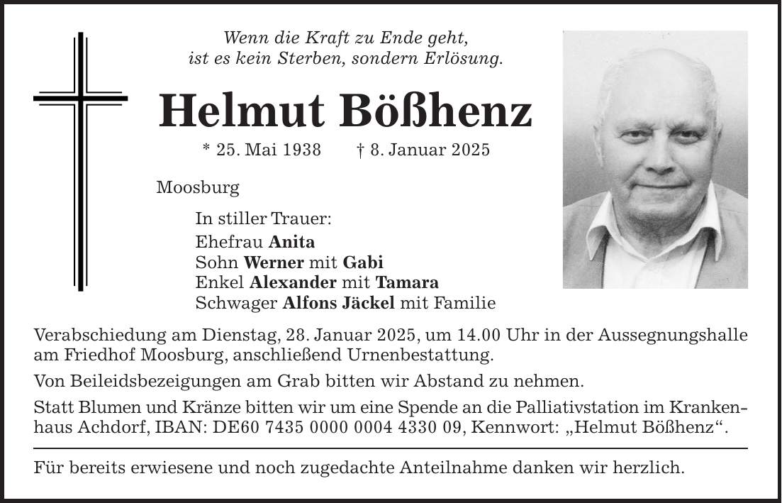 Wenn die Kraft zu Ende geht, ist es kein Sterben, sondern Erlösung. Helmut Bößhenz * 25. Mai 1938 + 8. Januar 2025 Moosburg In stiller Trauer: Ehefrau Anita Sohn Werner mit Gabi Enkel Alexander mit Tamara Schwager Alfons Jäckel mit Familie Verabschiedung am Dienstag, 28. Januar 2025, um 14.00 Uhr in der Aussegnungshalle am Friedhof Moosburg, anschließend Urnenbestattung. Von Beileidsbezeigungen am Grab bitten wir Abstand zu nehmen. Statt Blumen und Kränze bitten wir um eine Spende an die Palliativstation im Kranken- haus Achdorf, IBAN: DE***, Kennwort: 'Helmut Bößhenz'. Für bereits erwiesene und noch zugedachte Anteilnahme danken wir herzlich. 