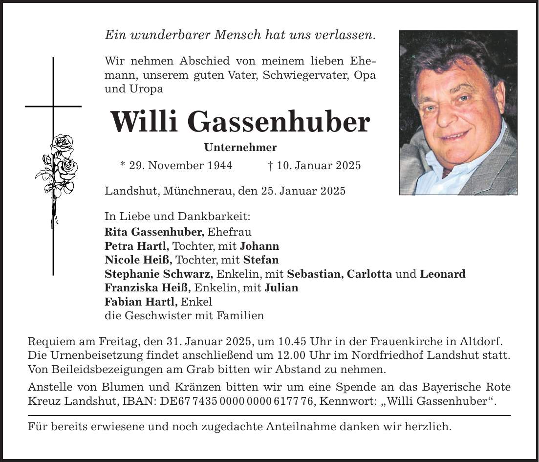 Ein wunderbarer Mensch hat uns verlassen. Wir nehmen Abschied von meinem lieben Ehemann, unserem guten Vater, Schwiegervater, Opa und Uropa Willi Gassenhuber Unternehmer * 29. November 1944 + 10. Januar 2025 Landshut, Münchnerau, den 25. Januar 2025 In Liebe und Dankbarkeit: Rita Gassenhuber, Ehefrau Petra Hartl, Tochter, mit Johann Nicole Heiß, Tochter, mit Stefan Stephanie Schwarz, Enkelin, mit Sebastian, Carlotta und Leonard Franziska Heiß, Enkelin, mit Julian Fabian Hartl, Enkel die Geschwister mit Familien Requiem am Freitag, den 31. Januar 2025, um 10.45 Uhr in der Frauenkirche in Altdorf. Die Urnenbeisetzung findet anschließend um 12.00 Uhr im Nordfriedhof Landshut statt. Von Beileidsbezeigungen am Grab bitten wir Abstand zu nehmen. Anstelle von Blumen und Kränzen bitten wir um eine Spende an das Bayerische Rote Kreuz Landshut, IBAN: DE***, Kennwort: 'Willi Gassenhuber'. Für bereits erwiesene und noch zugedachte Anteilnahme danken wir herzlich.