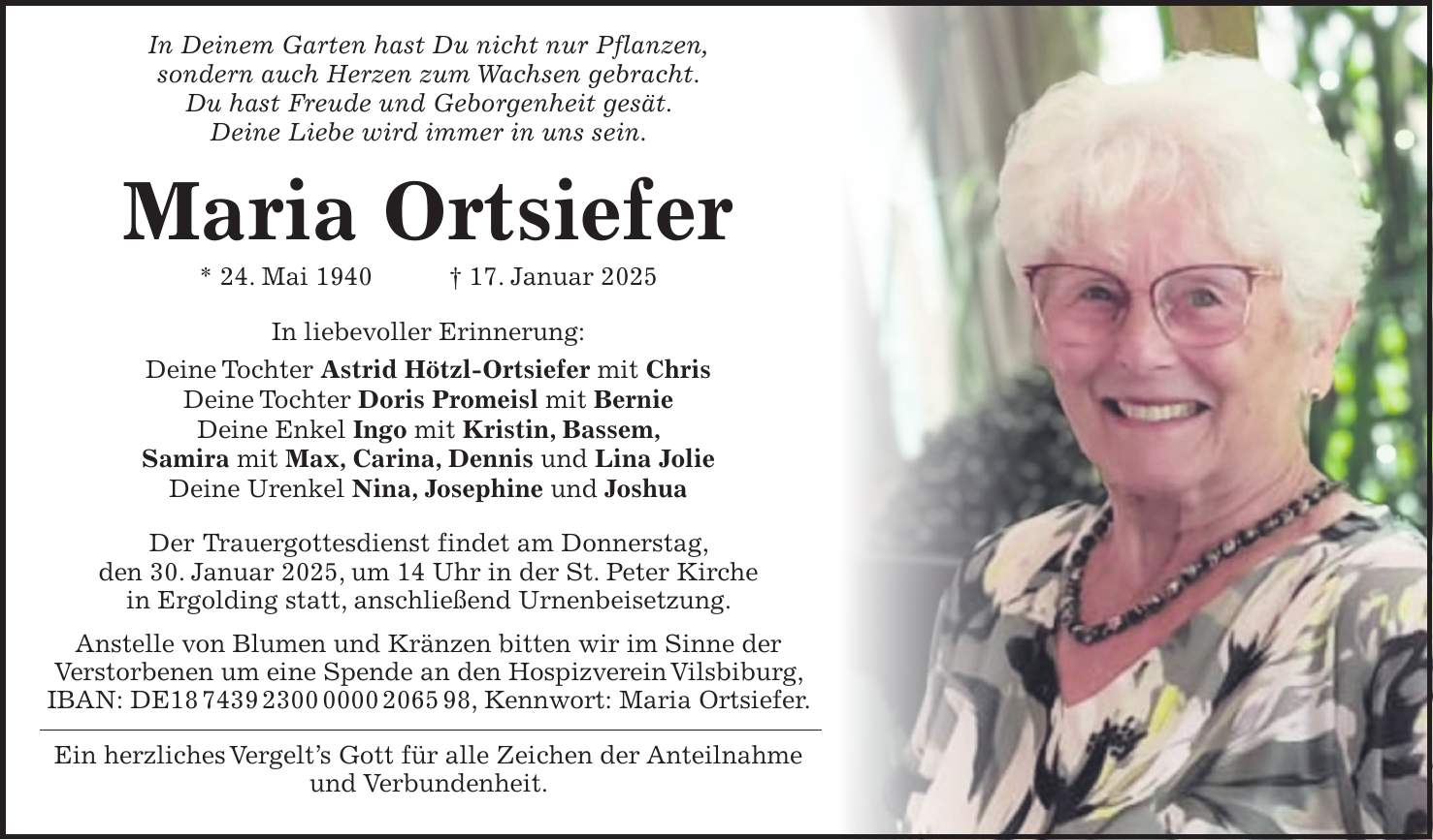 In Deinem Garten hast Du nicht nur Pflanzen, sondern auch Herzen zum Wachsen gebracht. Du hast Freude und Geborgenheit gesät. Deine Liebe wird immer in uns sein. Maria Ortsiefer * 24. Mai 1940 + 17. Januar 2025 In liebevoller Erinnerung: Deine Tochter Astrid Hötzl-Ortsiefer mit Chris Deine Tochter Doris Promeisl mit Bernie Deine Enkel Ingo mit Kristin, Bassem, Samira mit Max, Carina, Dennis und Lina Jolie Deine Urenkel Nina, Josephine und Joshua Der Trauergottesdienst findet am Donnerstag, den 30. Januar 2025, um 14 Uhr in der St. Peter Kirche in Ergolding statt, anschließend Urnenbeisetzung. Anstelle von Blumen und Kränzen bitten wir im Sinne der Verstorbenen um eine Spende an den Hospizverein Vilsbiburg, IBAN: DE***, Kennwort: Maria Ortsiefer. Ein herzliches Vergelt's Gott für alle Zeichen der Anteilnahme und Verbundenheit. 