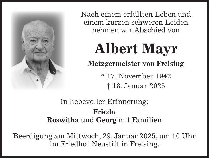 Nach einem erfüllten Leben und einem kurzen schweren Leiden nehmen wir Abschied von Albert Mayr Metzgermeister von Freising * 17. November 1942 + 18. Januar 2025 In liebevoller Erinnerung: Frieda Roswitha und Georg mit Familien Beerdigung am Mittwoch, 29. Januar 2025, um 10 Uhr im Friedhof Neustift in Freising.