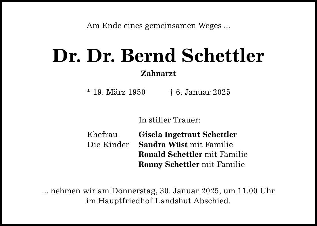 Am Ende eines gemeinsamen Weges ... Dr. Dr. Bernd Schettler Zahnarzt * 19. März 1950 _ 6. Januar 2025 In stiller Trauer: Ehefrau Gisela Ingetraut Schettler Die Kinder Sandra Wüst mit Familie Ronald Schettler mit Familie Ronny Schettler mit Familie ... nehmen wir am Donnerstag, 30. Januar 2025, um 11.00 Uhr im Hauptfriedhof Landshut Abschied.