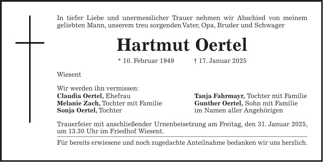 In tiefer Liebe und unermesslicher Trauer nehmen wir Abschied von meinem geliebten Mann, unserem treu sorgenden Vater, Opa, Bruder und Schwager Hartmut Oertel * 10. Februar 1949 + 17. Januar 2025 Wiesent Wir werden ihn vermissen: Claudia Oertel, Ehefrau Tanja Fahrmayr, Tochter mit Familie Melanie Zach, Tochter mit Familie Gunther Oertel, Sohn mit Familie Sonja Oertel, Tochter im Namen aller Angehörigen Trauerfeier mit anschließender Urnenbeisetzung am Freitag, den 31. Januar 2025, um 13.30 Uhr im Friedhof Wiesent. Für bereits erwiesene und noch zugedachte Anteilnahme bedanken wir uns herzlich.